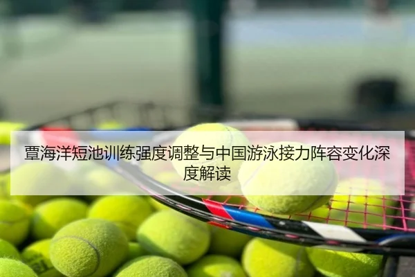 覃海洋短池训练强度调整与中国游泳接力阵容变化深度解读