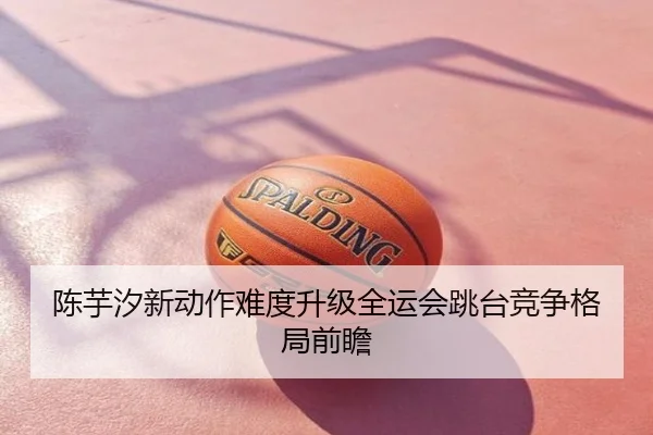 陈芋汐新动作难度升级全运会跳台竞争格局前瞻