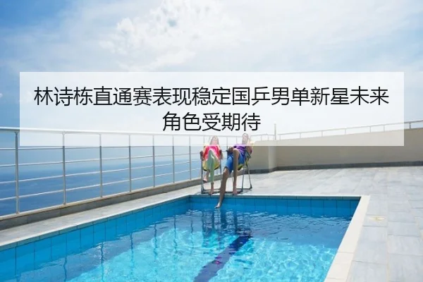 林诗栋直通赛表现稳定国乒男单新星未来角色受期待
