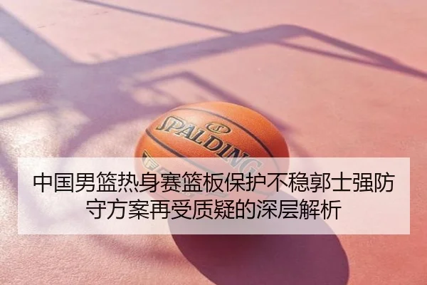 中国男篮热身赛篮板保护不稳郭士强防守方案再受质疑的深层解析