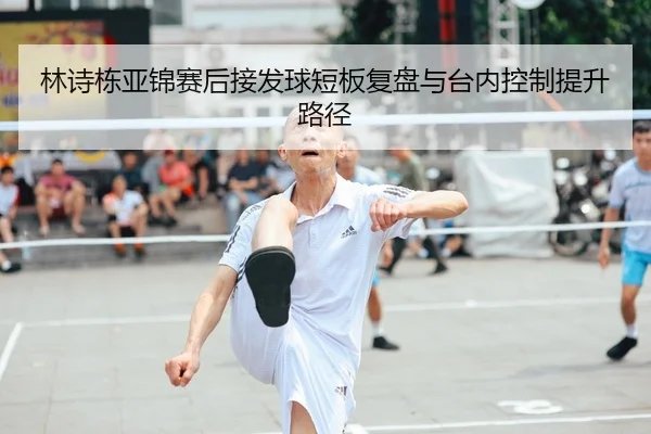 林诗栋亚锦赛后接发球短板复盘与台内控制提升路径