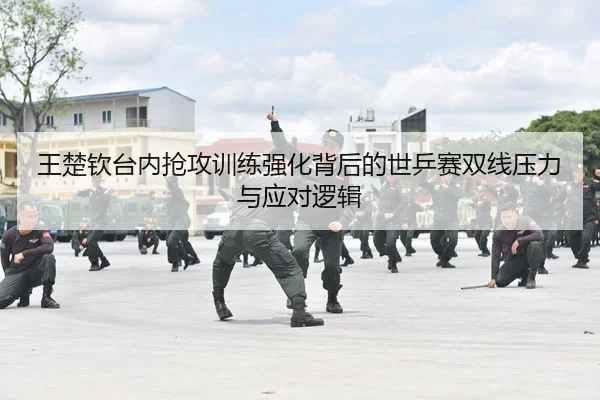 王楚钦台内抢攻训练强化背后的世乒赛双线压力与应对逻辑