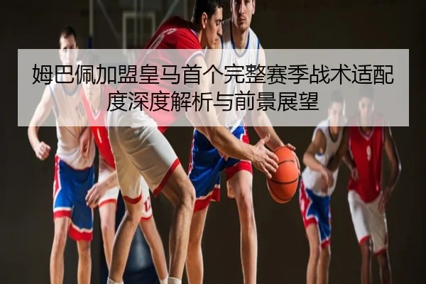 姆巴佩加盟皇马首个完整赛季战术适配度深度解析与前景展望